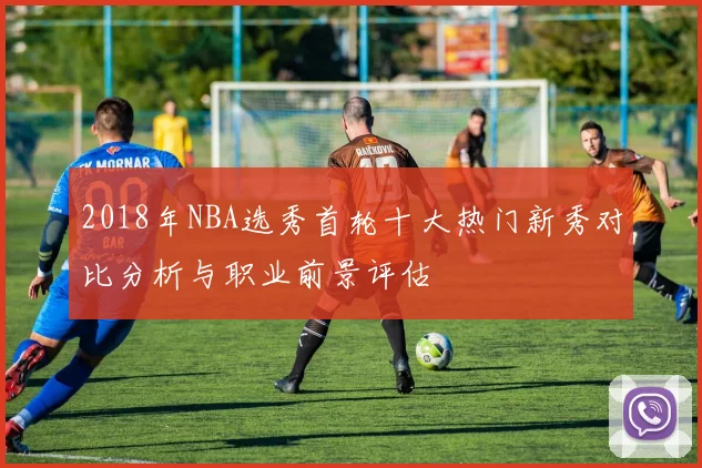 2018年NBA选秀首轮十大热门新秀对比分析与职业前景评估